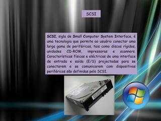 SCSI SCSI , sigla de  S mall  C omputer  S ystem  I nterface, é uma tecnologia que permite ao usuário conectar uma larga gama de periféricos, tais como discos rígidos, unidades CD-ROM, impressoras e scanners. Características físicas e eléctricas de uma interface de entrada e saída (E/S) projectadas para se conectarem e se comunicarem com dispositivos periféricos são definidas pelo SCSI. 