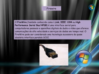 Firewire O  FireWire  (também conhecido como  i.Link ,  IEEE 1394  ou  High Performance Serial Bus / HPSB ) é uma interface serial para computadores pessoais e aparelhos digitais de áudio e vídeo que oferece comunicações de alta velocidade e serviços de dados em tempo real. O FireWire pode ser considerado uma tecnologia sucessora da quase obsoleta interface paralela SCSI. 