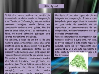 Bits, Bytes? O bit é a menor unidade de medida de transmissão de dados usada na Computação e na Teoria da Informação, embora muitas pesquisas estejam sendo feitas em computação quântica com qubits. Um bit tem um único valor, 0 ou 1, ou verdadeiro ou falso, ou neste contexto quaisquer dois valores mutuamente exclusivos. Fisicamente, o valor de um bit é, de uma maneira geral, armazenado como uma carga eléctrica acima ou abaixo de um nível padrão de uma única capacidade dentro de um dispositivo de memória. Mas, bits podem ser representados fisicamente por vários meios. Os meios e técnicas comummente usados são: Pela electricidade, como já citado, por via da luz (em fibras ópticas, ou em leitores e gravadores de discos ópticos por exemplo), por via de ondas electromagnéticas (rede wireless), ou também, por via de polarização magnética (discos rígidos). Um byte é um dos tipos de dados integrais em computação. É usado com frequência para especificar o tamanho ou quantidade da memória ou da capacidade de armazenamento de um computador, independentemente do tipo de dados armazenados. Para os computadores, representar 256 números binários é suficiente. Por isso, os bytes possuem 8 bits. Basta fazer os cálculos. Como um bit representa dois valores (1 ou 0) e um byte representa 8 bits, basta fazer 2 (do bit) elevado a 8 (do byte) que é igual a 256. 