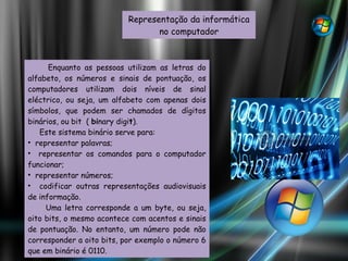 Representação da informática no computador Enquanto as pessoas utilizam as letras do alfabeto, os números e sinais de pontuação, os computadores utilizam dois níveis de sinal eléctrico, ou seja, um alfabeto com apenas dois símbolos, que podem ser chamados de dígitos binários, ou bit  (  bi nary digi t ). Este sistema binário serve para: representar palavras; representar os comandos para o computador funcionar; representar números; codificar outras representações audiovisuais de informação. Uma letra corresponde a um byte, ou seja, oito bits, o mesmo acontece com acentos e sinais de pontuação. No entanto, um número pode não corresponder a oito bits, por exemplo o número 6 que em binário é 0110. 