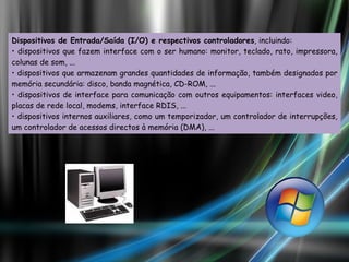 Dispositivos de Entrada/Saída (I/O) e respectivos controladores , incluindo:  •  dispositivos que fazem interface com o ser humano: monitor, teclado, rato, impressora, colunas de som, ... •  dispositivos que armazenam grandes quantidades de informação, também designados por memória secundária: disco, banda magnética, CD-ROM, ... •  dispositivos de interface para comunicação com outros equipamentos: interfaces video, placas de rede local, modems, interface RDIS, ... •  dispositivos internos auxiliares, como um temporizador, um controlador de interrupções, um controlador de acessos directos à memória (DMA), ... 