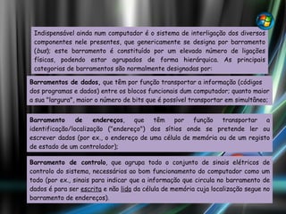 Indispensável ainda num computador é o sistema de interligação dos diversos componentes nele presentes, que genericamente se designa por barramento ( bus ); este barramento é constituído por um elevado número de ligações físicas, podendo estar agrupados de forma hierárquica. As principais categorias de barramentos são normalmente designadas por: Barramentos de dados,  que têm por função transportar a informação (códigos dos programas e dados) entre os blocos funcionais dum computador; quanto maior a sua "largura", maior o número de bits que é possível transportar em simultâneo; Barramento de endereços , que têm por função transportar a identificação/localização ("endereço") dos sítios onde se pretende ler ou escrever dados (por ex., o endereço de uma célula de memória ou de um registo de estado de um controlador); Barramento de controlo , que agrupa todo o conjunto de sinais elétricos de controlo do sistema, necessários ao bom funcionamento do computador como um todo (por ex., sinais para indicar que a informação que circula no barramento de dados é para ser  escrita  e não  lida  da célula de memória cuja localização segue no barramento de endereços). 