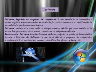 Software Software ,  logiciário  ou  programa de computador  é uma sequência de instruções a serem seguidas e/ou executadas, na manipulação, redirecionamento ou modificação de um dado/informação ou acontecimento. Software  também é o nome dado ao comportamento exibido por essa seqüência de instruções quando executada em um computador ou máquina semelhante. Tecnicamente,  Software  também é o nome dado ao conjunto de produtos desenvolvidos durante o Processo de Software, o que inclui não só o programa de computador propriamente dito, mas também manuais, especificações, planos de teste, etc. 