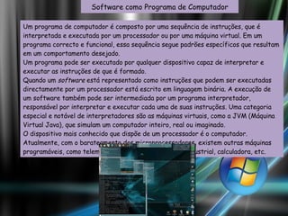 Um programa de computador é composto por uma sequência de instruções, que é interpretada e executada por um processador ou por uma máquina virtual. Em um programa correcto e funcional, essa sequência segue padrões específicos que resultam em um comportamento desejado. Um programa pode ser executado por qualquer dispositivo capaz de interpretar e executar as instruções de que é formado. Quando um  software  está representado como instruções que podem ser executadas directamente por um processador está escrito em linguagem binária. A execução de um software também pode ser intermediada por um programa interpretador, responsável por interpretar e executar cada uma de suas instruções. Uma categoria especial e notável de interpretadores são as máquinas virtuais, como a JVM (Máquina Virtual Java), que simulam um computador inteiro, real ou imaginado. O dispositivo mais conhecido que dispõe de um processador é o computador. Atualmente, com o barateamento dos microprocessadores, existem outras máquinas programáveis, como telemóvel, máquinas de automação industrial, calculadora, etc. Software como Programa de Computador 