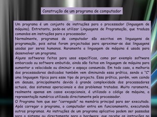 Construção de um programa de computador Um programa é um conjunto de instruções para o processador (linguagem de máquina). Entretanto, pode-se utilizar Linguagens de Programação, que traduza comandos em instruções para o processador. Normalmente, programas de computador são escritos em linguagens de programação, pois estas foram projectadas para aproximar-se das linguagens usadas por seres humanos. Raramente a linguagem de máquina é usada para desenvolver um programa. Alguns softwares feitos para usos específicos, como por exemplo software embarcado ou software embutido, ainda são feitos em linguagem de máquina para aumentar a velocidade ou diminuir o espaço consumido. Em todo caso, a melhoria dos processadores dedicados também vem diminuindo essa prática, sendo a “C” uma linguagem típica para esse tipo de projecto. Essa prática, porém, vem caindo em desuso, principalmente devido à grande complexidade dos processadores actuais, dos sistemas operacionais e dos problemas tratados. Muito raramente, realmente apenas em casos excepcionais, é utilizado o código de máquina, a representação numérica utilizada directamente pelo processador. O Programa tem que ser "carregado" na memória principal para ser executado. Após carregar o programa, o computador entra em funcionamento, executando outros programas. As instruções de um programa aplicativo podem ser passadas para o sistema ou directamente para o hardware, que recebe as instruções na forma de linguagem de máquina. 