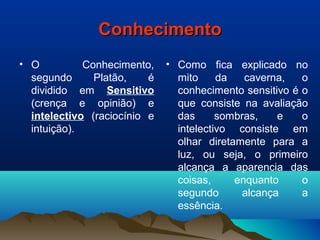 ConhecimentoConhecimento
• O Conhecimento,
segundo Platão, é
dividido em Sensitivo
(crença e opinião) e
intelectivo (raciocínio e
intuição).
• Como fica explicado no
mito da caverna, o
conhecimento sensitivo é o
que consiste na avaliação
das sombras, e o
intelectivo consiste em
olhar diretamente para a
luz, ou seja, o primeiro
alcança a aparencia das
coisas, enquanto o
segundo alcança a
essência.
 
