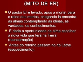 (MITO DE ER)(MITO DE ER)
 O pastor Er é levado, após a morte, paraO pastor Er é levado, após a morte, para
o reino dos mortos, chegando lá encontrao reino dos mortos, chegando lá encontra
as almas contemplando as idéias, asas almas contemplando as idéias, as
verdades, os conhecimentos.verdades, os conhecimentos.
 É dada a oportunidade da alma escolherÉ dada a oportunidade da alma escolher
a nova vida que terá na Terraa nova vida que terá na Terra
(reencarnação)(reencarnação)
 Antes do retorno passam no rio LétheAntes do retorno passam no rio Léthe
(esquecimento).(esquecimento).
 