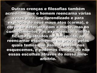Outras crenças e filosofias tambémOutras crenças e filosofias também
acreditam que o homem reencarna váriasacreditam que o homem reencarna várias
vezes para seu aprendizado e paravezes para seu aprendizado e para
expiação de seus maus atos (carma), oexpiação de seus maus atos (carma), o
corpo se deteriora com a morte, mas oscorpo se deteriora com a morte, mas os
conhecimentos , as experiências vividasconhecimentos , as experiências vividas
ficam registrados no perispírito, aoficam registrados no perispírito, ao
reencarnar escolhemos as provas pelasreencarnar escolhemos as provas pelas
quais temos que passar, porém nosquais temos que passar, porém nos
esquecemos, e podemos cumprir ou nãoesquecemos, e podemos cumprir ou não
essas escolhas através do nosso livre-essas escolhas através do nosso livre-
arbítrio.arbítrio.
 