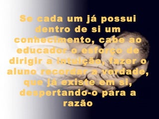 Se cada um já possui
dentro de si um
conhecimento, cabe ao
educador o esforço de
dirigir a intuição, fazer o
aluno recordar a verdade,
que já existe em si,
despertando-o para a
razão
 