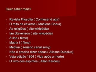 Quer saber mais?Quer saber mais?
- Revista Filosofia ( Conhecer é agir)Revista Filosofia ( Conhecer é agir)
- O mito da caverna ( Marilene Chauí)O mito da caverna ( Marilene Chauí)
- As religiões ( site wikipédia)As religiões ( site wikipédia)
- Ian Stevenson ( site wikipédia)Ian Stevenson ( site wikipédia)
- A ilha ( filme)A ilha ( filme)
- Matrix I ( filme)Matrix I ( filme)
- Mediun ( seriado canal sony)Mediun ( seriado canal sony)
- Não é preciso dizer adeus ( Alisson Duboius)Não é preciso dizer adeus ( Alisson Duboius)
- Veja edição 1904 ( Vida após a morte)Veja edição 1904 ( Vida após a morte)
- O livro dos espíritos ( Allan Kardec)O livro dos espíritos ( Allan Kardec)
 