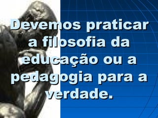 Devemos praticarDevemos praticar
a filosofia daa filosofia da
educação ou aeducação ou a
pedagogia para apedagogia para a
verdade.verdade.
 