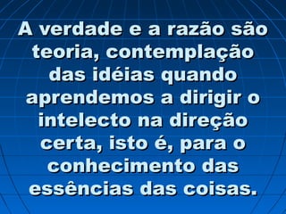 A verdade e a razão sãoA verdade e a razão são
teoria, contemplaçãoteoria, contemplação
das idéias quandodas idéias quando
aprendemos a dirigir oaprendemos a dirigir o
intelecto na direçãointelecto na direção
certa, isto é, para ocerta, isto é, para o
conhecimento dasconhecimento das
essências das coisas.essências das coisas.
 