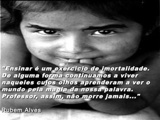 "Ensinar é um exercício de imortalidade."Ensinar é um exercício de imortalidade.
De alguma forma continuamos a viverDe alguma forma continuamos a viver
naqueles cujos olhos aprenderam a ver onaqueles cujos olhos aprenderam a ver o
mundo pela magia da nossa palavra.mundo pela magia da nossa palavra.
Professor, assim, não morre jamais..."Professor, assim, não morre jamais..."
Rubem AlvesRubem Alves
 