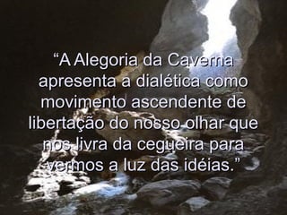 ““A Alegoria da CavernaA Alegoria da Caverna
apresenta a dialética comoapresenta a dialética como
movimento ascendente demovimento ascendente de
libertação do nosso olhar quelibertação do nosso olhar que
nos livra da cegueira paranos livra da cegueira para
vermos a luz das idéias.”vermos a luz das idéias.”
 