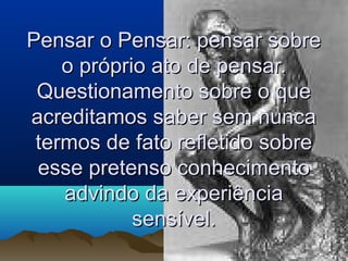 Pensar o Pensar: pensar sobrePensar o Pensar: pensar sobre
o próprio ato de pensar.o próprio ato de pensar.
Questionamento sobre o queQuestionamento sobre o que
acreditamos saber sem nuncaacreditamos saber sem nunca
termos de fato refletido sobretermos de fato refletido sobre
esse pretenso conhecimentoesse pretenso conhecimento
advindo da experiênciaadvindo da experiência
sensível.sensível.
 
