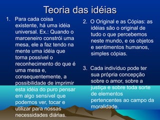 Teoria das idéiasTeoria das idéias
1. Para cada coisa
existente, há uma idéia
universal. Ex.: Quando o
marceneiro constrói uma
mesa, ele a faz tendo na
mente uma idéia que
torna possível o
reconhecimento do que é
uma mesa e,
consequentemente, a
possibilidade de imprimir
esta idéia do puro pensar
em algo sensível que
podemos ver, tocar e
utilizar para nossas
necessidades diárias.
2. O Original e as Cópias: as
idéias são o original de
tudo o que percebemos
neste mundo, e os objetos
e sentimentos humanos,
simples cópias.
3. Cada indivíduo pode ter
sua própria concepção
sobre o amor, sobre a
justiça e sobre toda sorte
de elementos
pertencentes ao campo da
moralidade.
 