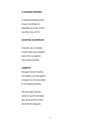 4
A VERDADE DEFENDE
A verdade defende sempre
a quem a professa e é
defendida por quem vincula
sua vida a ela, com fé.
OLHAR-SE AO ESPELHO
Encontrar-se a si mesmo,
muitos crêem que é questão
de se mirar ao espelho;
não é essa a solução.
LAMENTO
No jogo o homem recorda
com alegria a vez que ganha
e esquece as cem que perde.
É uma atitude estranha.
Por outro lado, lamenta
sempre o que lhe acontece,
das vezes que lhe foi bem,
ele facilmente esquece.
 