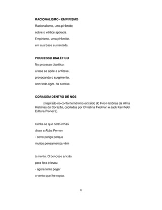 8
RACIONALISMO - EMPIRISMO
Racionalismo, uma pirâmide
sobre o vértice apoiada.
Empirismo, uma pirâmide,
em sua base sustentada.
PROCESSO DIALÉTICO
No processo dialético:
a tese se opõe a antítese,
provocando o surgimento,
com todo rigor, da síntese.
CORAGEM DENTRO DE NÓS
(inspirado no conto homônimo extraído do livro Histórias da Alma
Histórias do Coração, copiladas por Christina Fledman e Jack Karnfield.
Editora Pioneira).
Conta-se que certo irmão
disse a Abba Pemen
- corro perigo porque
muitos pensamentos vêm
à mente. O bondoso ancião
para fora o levou
- agora tente pegar
o vento que lhe roçou.
 