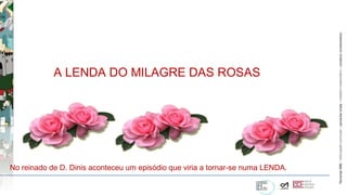 ParceriasRBEParceriasRBE–articulaçãocurricular–parceriaslocaisparceriaslocais–trabalhocolaborativo–construirconhecimentoconstruirconhecimento
A LENDA DO MILAGRE DAS ROSAS
No reinado de D. Dinis aconteceu um episódio que viria a tornar-se numa LENDA.
 