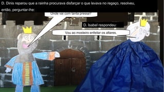 ParceriasRBEParceriasRBE–articulaçãocurricular–parceriaslocaisparceriaslocais–trabalhocolaborativo–construirconhecimentoconstruirconhecimento
Onde vai com tanta pressa?
Vou ao mosteiro enfeitar os altares.
D. Dinis reparou que a rainha procurava disfarçar o que levava no regaço, resolveu,
então, perguntar-lhe:
D. Isabel respondeu:
 