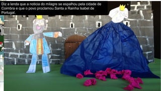 ParceriasRBEParceriasRBE–articulaçãocurricular–parceriaslocaisparceriaslocais–trabalhocolaborativo–construirconhecimentoconstruirconhecimento
Diz a lenda que a noticia do milagre se espalhou pela cidade de
Coimbra e que o povo proclamou Santa a Rainha Isabel de
Portugal.
 