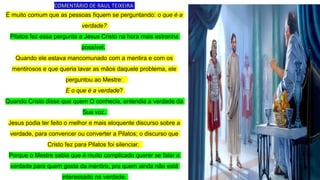 É muito comum que as pessoas fiquem se perguntando: o que é a
verdade?
Pilatos fez essa pergunta a Jesus Cristo na hora mais estranha
possível.
Quando ele estava mancomunado com a mentira e com os
mentirosos e que queria lavar as mãos daquele problema, ele
perguntou ao Mestre:
E o que é a verdade?
Quando Cristo disse que quem O conhecia, entendia a verdade da
Sua voz.
Jesus podia ter feito o melhor e mais eloquente discurso sobre a
verdade, para convencer ou converter a Pilatos; o discurso que
Cristo fez para Pilatos foi silenciar.
Porque o Mestre sabia que é muito complicado querer se falar a
verdade para quem gosta da mentira, pra quem ainda não está
interessado na verdade.
COMENTÁRIO DE RAUL TEIXEIRA
 