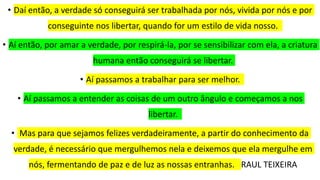 • Daí então, a verdade só conseguirá ser trabalhada por nós, vivida por nós e por
conseguinte nos libertar, quando for um estilo de vida nosso.
• Aí então, por amar a verdade, por respirá-la, por se sensibilizar com ela, a criatura
humana então conseguirá se libertar.
• Aí passamos a trabalhar para ser melhor.
• Aí passamos a entender as coisas de um outro ângulo e começamos a nos
libertar.
• Mas para que sejamos felizes verdadeiramente, a partir do conhecimento da
verdade, é necessário que mergulhemos nela e deixemos que ela mergulhe em
nós, fermentando de paz e de luz as nossas entranhas. RAUL TEIXEIRA
 