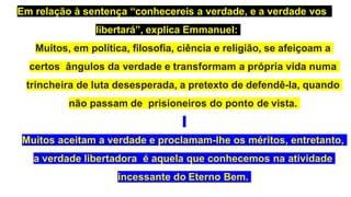 Em relação à sentença “conhecereis a verdade, e a verdade vos
libertará”, explica Emmanuel:
Muitos, em política, filosofia, ciência e religião, se afeiçoam a
certos ângulos da verdade e transformam a própria vida numa
trincheira de luta desesperada, a pretexto de defendê-la, quando
não passam de prisioneiros do ponto de vista.
Muitos aceitam a verdade e proclamam-lhe os méritos, entretanto,
a verdade libertadora é aquela que conhecemos na atividade
incessante do Eterno Bem.
 