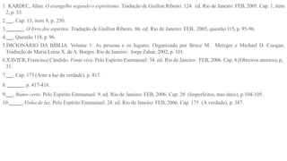 1. KARDEC, Allan. O evangelho segundo o espiritismo. Tradução de Guillon Ribeiro. 124. ed. Rio de Janeiro: FEB, 2005. Cap. 1, item
2, p. 53.
2. . Cap. 15, item 9, p. 250.
3. . O livro dos espíritos. Tradução de Guillon Ribeiro. 86. ed. Rio de Janeiro: FEB, 2005, questão 115, p. 95-96.
4. . Questão 118, p. 96.
5.DICIONÁRIO DA BÍBLIA. Volume 1: As pessoas e os lugares. Organizado por Bruce M. Metzger e Michael D. Coogan.
Tradução de Maria Luiza X. deA. Borges. Rio de Janeiro: Jorge Zahar, 2002, p. 101.
6.XAVIER, Francisco Cândido. Fonte viva. Pelo Espírito Emmanuel. 34. ed. Rio de Janeiro: FEB, 2006. Cap. 8 (Obreiros atentos), p,
31.
7. . Cap. 173 (Ante a luz da verdade), p. 417.
8. . p. 417-418.
9. . Rumo certo. Pelo Espírito Emmanuel. 9. ed. Rio de Janeiro: FEB, 2006. Cap. 28 (Imperfeitos, mas úteis), p.104-105.
10. .Vinha de luz. Pelo Espírito Emmanuel. 24. ed. Rio de Janeiro: FEB, 2006. Cap. 175 (A verdade), p. 387.
 