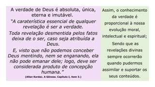 A verdade de Deus é absoluta, única,
eterna e imutável.
“A caraterística essencial de qualquer
revelação é ser a verdade.
Toda revelação desmentida pelos fatos
deixa de o ser, caso seja atribuída a
Deus.
E, visto que não podemos conceber
Deus mentindo, nem se enganando, ela
não pode emanar dele; logo, deve ser
considerada produto de concepção
humana.”
(Allan Kardec. A Gênese. Capítulo I, item 3.)
Assim, o conhecimento
da verdade é
proporcional à nossa
evolução moral,
intelectual e espiritual;
Sendo que as
revelações divinas
sempre ocorrerão
quando pudermos
assimilar e suportar os
seus conteúdos.
 