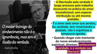 • A libertação pela verdade é
longo processo pelo trabalho
incessante na prática do amor
incondicional, sem esperar
retribuição ou até mesmo
gratidão.
• É o amor pelo amor que perdoa,
faz caridade, tem misericórdia e
piedade, não é orgulhoso e
tampouco egoísta.
• Quando chegar este momento
do nosso amadurecimento
espiritual, diremos: conhecemos
a verdade, e a verdade nos
libertará!
 