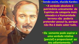 •Sendo assim, elucida Kardec:
•A verdade absoluta é
patrimônio unicamente de
Espíritos de categoria mais
elevada e a Humanidade
terrena não poderia
pretender possuí-la, porque
não lhe é dado saber tudo.
•Ela somente pode aspirar a
uma verdade relativa
[parcial] e proporcional ao
seu adiantamento. 2
 