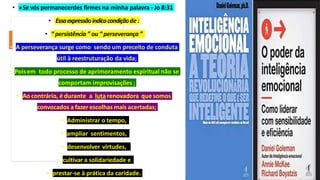 • »Se vós permanecerdes firmes na minha palavra - Jo 8:31
• Essaexpressãoindicacondiçãode :
• “ persistência ” ou “ perseverança ”
• A perseverança surge como sendo um preceito de conduta
útil à reestruturação da vida;
• Poisem todo processo de aprimoramento espiritual não se
comportam improvisações ;
• Ao contrário, é durante a luta renovadora que somos
convocados a fazer escolhas mais acertadas;
• Administrar o tempo,
• ampliar sentimentos,
• desenvolver virtudes,
• cultivar a solidariedade e
• prestar-se à prática da caridade.
 