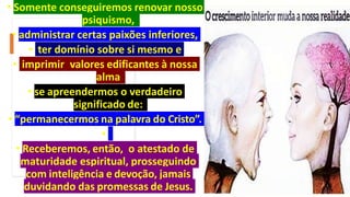 • Somente conseguiremos renovar nosso
psiquismo,
• administrar certas paixões inferiores,
• ter domínio sobre si mesmo e
• imprimir valores edificantes à nossa
alma
• se apreendermos o verdadeiro
significado de:
• “permanecermos na palavra do Cristo”.
•
• Receberemos, então, o atestado de
maturidade espiritual, prosseguindo
com inteligência e devoção, jamais
duvidando das promessas de Jesus.
 