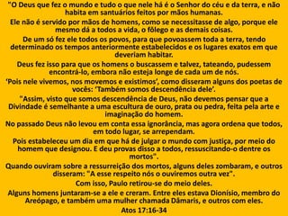 "O Deus que fez o mundo e tudo o que nele há é o Senhor do céu e da terra, e não
habita em santuários feitos por mãos humanas.
Ele não é servido por mãos de homens, como se necessitasse de algo, porque ele
mesmo dá a todos a vida, o fôlego e as demais coisas.
De um só fez ele todos os povos, para que povoassem toda a terra, tendo
determinado os tempos anteriormente estabelecidos e os lugares exatos em que
deveriam habitar.
Deus fez isso para que os homens o buscassem e talvez, tateando, pudessem
encontrá-lo, embora não esteja longe de cada um de nós.
‘Pois nele vivemos, nos movemos e existimos’, como disseram alguns dos poetas de
vocês: ‘Também somos descendência dele’.
"Assim, visto que somos descendência de Deus, não devemos pensar que a
Divindade é semelhante a uma escultura de ouro, prata ou pedra, feita pela arte e
imaginação do homem.
No passado Deus não levou em conta essa ignorância, mas agora ordena que todos,
em todo lugar, se arrependam.
Pois estabeleceu um dia em que há de julgar o mundo com justiça, por meio do
homem que designou. E deu provas disso a todos, ressuscitando-o dentre os
mortos".
Quando ouviram sobre a ressurreição dos mortos, alguns deles zombaram, e outros
disseram: "A esse respeito nós o ouviremos outra vez".
Com isso, Paulo retirou-se do meio deles.
Alguns homens juntaram-se a ele e creram. Entre eles estava Dionísio, membro do
Areópago, e também uma mulher chamada Dâmaris, e outros com eles.
Atos 17:16-34
 