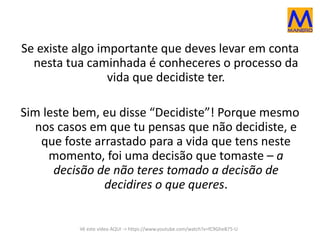 Se existe algo importante que deves levar em conta 
nesta tua caminhada é conheceres o processo da 
vida que decidiste ter. 
Sim leste bem, eu disse “Decidiste”! Porque mesmo 
nos casos em que tu pensas que não decidiste, e 
que foste arrastado para a vida que tens neste 
momento, foi uma decisão que tomaste – a 
decisão de não teres tomado a decisão de 
decidires o que queres. 
Vê este vídeo AQUI -> https://www.youtube.com/watch?v=fC9GheB75-U 
 