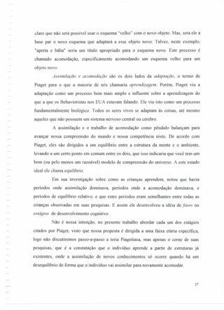 -
claro que não será possível usar o esquema "velho" com o novo objeto. Mas, será ele a
base par o novo esquema que adaptará a esse objeto novo: Talvez, neste exemplo,
"aperta e bába" seria um título apropriado para o esquema novo. Este processo é
chamado acomodação, especificamente acomodando um esquema velho para um
objeto novo.
Assimilação e acomodação são os dois lados da adaptação, o termo de
Piaget para o que a maioria de nós chamaria aprendizagem. Porém, Piaget viu a
adaptação como um processo bem mais amplo e influente sobre a aprendizagem do
que a que os Behavioristas nos EUA estavam falando. Ele viu isto como um processo
fundamentalmente biológico. Todos os seres vivos se adaptam às coisas, até mesmo
aqueles que não possuem um sistema nervoso central ou cérebro.
A assimilação e o trabalho de acomodação como pêndulo balançam para
avançar nossa compreensão do mundo e nossa competência nisto. De acordo com
Piaget, eles são dirigidos a um equilíbrio entre a estrutura da mente e o ambiente,
levando a um certo ponto em comum entre os dois, que isso indicaria que você tem um
bom (ou pelo menos um razoável) modelo de compreensão do universo. A este estado
ideal ele chama equilíbrio.
Em sua investigação sobre como as cnanças aprendem, notou que havia
períodos onde assimilação dominava, períodos onde a acomodação dominava, e
períodos de equilíbrio relativo, e que estes períodos eram semelhantes entre todas as
crianças observadas em suas pesquisas. E assim ele desenvolveu a idéia de fases ou
estágios de desenvolvimento cognitivo.
Não é nossa intenção, no presente trabalho abordar cada um dos estágios
citados por Piaget, visto que nossa proposta é dirigida a uma faixa etáría específica,
logo não discutiremos passo-a-passo a teria Piagetiana, mas apenas o ceme de suas
pesquisas, que é a constatação que o indivíduo aprende a partir de estruturas já
existentes, onde a assimilação de novos conhecimentos só ocorre quando há um
desequilíbrio de forma que o indivíduo vai assimilar para novamente acomodar.
27
 