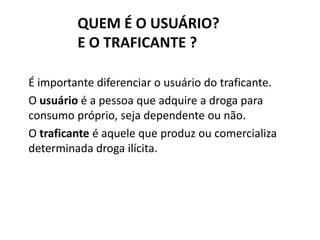 QUEM É O USUÁRIO?
E O TRAFICANTE ?
É importante diferenciar o usuário do traficante.
O usuário é a pessoa que adquire a droga para
consumo próprio, seja dependente ou não.
O traficante é aquele que produz ou comercializa
determinada droga ilícita.
 