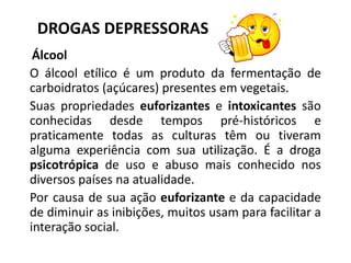 DROGAS DEPRESSORAS
Álcool
O álcool etílico é um produto da fermentação de
carboidratos (açúcares) presentes em vegetais.
Suas propriedades euforizantes e intoxicantes são
conhecidas desde tempos pré-históricos e
praticamente todas as culturas têm ou tiveram
alguma experiência com sua utilização. É a droga
psicotrópica de uso e abuso mais conhecido nos
diversos países na atualidade.
Por causa de sua ação euforizante e da capacidade
de diminuir as inibições, muitos usam para facilitar a
interação social.
 