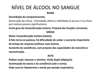 NÍVEL DE ÁLCOOL NO SANGUE
BAIXO
Desinibição do comportamento.
diminuição da crítica; hilariedade afetiva e labilidade (a pessoa ri ou chora
por motivos poucos significativos).
Certo grau de incoordenação motora. Prejuízo das funções sensoriais.
MÉDIO
Maior incoordenação motora (ataxia).
A fala torna-se pastosa, há dificuldade de andar e aumento importante
do tempo de resposta (reflexos mais lentos).
Aumento da sonolência, com prejuízo das capacidades de raciocínio e
concentração.
ALTO
Podem surgir náuseas e vômitos. Visão dupla (diplopia).
Acentuação da ataxia e da sonolência (até o coma).
Pode ocorrer hipotermia e morte por parada respiratória.
 