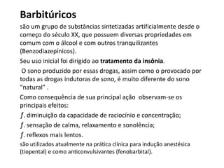 Barbitúricos
são um grupo de substâncias sintetizadas artificialmente desde o
começo do século XX, que possuem diversas propriedades em
comum com o álcool e com outros tranquilizantes
(Benzodiazepínicos).
Seu uso inicial foi dirigido ao tratamento da insônia.
O sono produzido por essas drogas, assim como o provocado por
todas as drogas indutoras de sono, é muito diferente do sono
“natural” .
Como consequência de sua principal ação observam-se os
principais efeitos:
ƒ. diminuição da capacidade de raciocínio e concentração;
ƒ. sensação de calma, relaxamento e sonolência;
ƒ. reflexos mais lentos.
são utilizados atualmente na prática clínica para indução anestésica
(tiopental) e como anticonvulsivantes (fenobarbital).
 