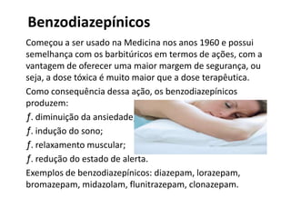 Benzodiazepínicos
Começou a ser usado na Medicina nos anos 1960 e possui
semelhança com os barbitúricos em termos de ações, com a
vantagem de oferecer uma maior margem de segurança, ou
seja, a dose tóxica é muito maior que a dose terapêutica.
Como consequência dessa ação, os benzodiazepínicos
produzem:
ƒ. diminuição da ansiedade;
ƒ. indução do sono;
ƒ. relaxamento muscular;
ƒ. redução do estado de alerta.
Exemplos de benzodiazepínicos: diazepam, lorazepam,
bromazepam, midazolam, flunitrazepam, clonazepam.
 