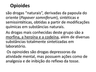 Opioides
são drogas “naturais”, derivadas da papoula do
oriente (Papaver somniferum), sintéticas e
semissintéticas, obtidas a partir de modificações
químicas em substâncias naturais.
As drogas mais conhecidas deste grupo são a
morfina, a heroína e a codeína, além de diversas
substâncias totalmente sintetizadas em
laboratório.
Os opinoides são drogas depressoras da
atividade mental, mas possuem ações como de
analgesia e de inibição do reflexo da tosse.
 
