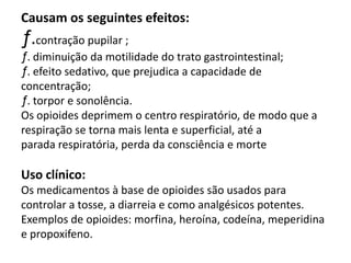 Causam os seguintes efeitos:
ƒ.contração pupilar ;
ƒ. diminuição da motilidade do trato gastrointestinal;
ƒ. efeito sedativo, que prejudica a capacidade de
concentração;
ƒ. torpor e sonolência.
Os opioides deprimem o centro respiratório, de modo que a
respiração se torna mais lenta e superficial, até a
parada respiratória, perda da consciência e morte
Uso clínico:
Os medicamentos à base de opioides são usados para
controlar a tosse, a diarreia e como analgésicos potentes.
Exemplos de opioides: morfina, heroína, codeína, meperidina
e propoxifeno.
 