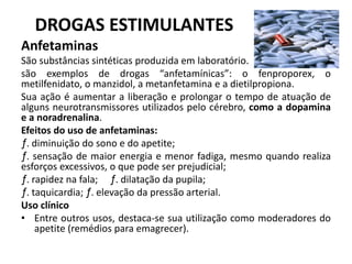 DROGAS ESTIMULANTES
Anfetaminas
São substâncias sintéticas produzida em laboratório.
são exemplos de drogas “anfetamínicas”: o fenproporex, o
metilfenidato, o manzidol, a metanfetamina e a dietilpropiona.
Sua ação é aumentar a liberação e prolongar o tempo de atuação de
alguns neurotransmissores utilizados pelo cérebro, como a dopamina
e a noradrenalina.
Efeitos do uso de anfetaminas:
ƒ. diminuição do sono e do apetite;
ƒ. sensação de maior energia e menor fadiga, mesmo quando realiza
esforços excessivos, o que pode ser prejudicial;
ƒ. rapidez na fala; ƒ. dilatação da pupila;
ƒ. taquicardia; ƒ. elevação da pressão arterial.
Uso clínico
• Entre outros usos, destaca-se sua utilização como moderadores do
apetite (remédios para emagrecer).
 