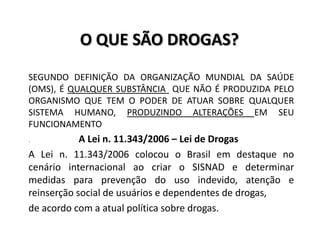 O QUE SÃO DROGAS?
SEGUNDO DEFINIÇÃO DA ORGANIZAÇÃO MUNDIAL DA SAÚDE
(OMS), É QUALQUER SUBSTÂNCIA QUE NÃO É PRODUZIDA PELO
ORGANISMO QUE TEM O PODER DE ATUAR SOBRE QUALQUER
SISTEMA HUMANO, PRODUZINDO ALTERAÇÕES EM SEU
FUNCIONAMENTO
. A Lei n. 11.343/2006 – Lei de Drogas
A Lei n. 11.343/2006 colocou o Brasil em destaque no
cenário internacional ao criar o SISNAD e determinar
medidas para prevenção do uso indevido, atenção e
reinserção social de usuários e dependentes de drogas,
de acordo com a atual política sobre drogas.
 