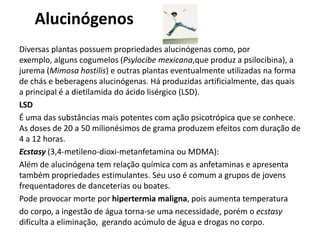 Alucinógenos
Diversas plantas possuem propriedades alucinógenas como, por
exemplo, alguns cogumelos (Psylocibe mexicana,que produz a psilocibina), a
jurema (Mimosa hostilis) e outras plantas eventualmente utilizadas na forma
de chás e beberagens alucinógenas. Há produzidas artificialmente, das quais
a principal é a dietilamida do ácido lisérgico (LSD).
LSD
É uma das substâncias mais potentes com ação psicotrópica que se conhece.
As doses de 20 a 50 milionésimos de grama produzem efeitos com duração de
4 a 12 horas.
Ecstasy (3,4-metileno-dioxi-metanfetamina ou MDMA):
Além de alucinógena tem relação química com as anfetaminas e apresenta
também propriedades estimulantes. Seu uso é comum a grupos de jovens
frequentadores de danceterias ou boates.
Pode provocar morte por hipertermia maligna, pois aumenta temperatura
do corpo, a ingestão de água torna-se uma necessidade, porém o ecstasy
dificulta a eliminação, gerando acúmulo de água e drogas no corpo.
 