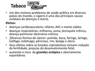Tabaco
• Um dos maiores problemas de saúde pública em diversos
países do mundo, o cigarro é uma das principais causas
evitáveis de doenças e morte.
Efeitos:
• doenças cardiovasculares: infarto, AVC e morte súbita;
• doenças respiratórias: enfisema, asma, bronquite crônica,
doença pulmonar obstrutiva crônica;
• ƒdiversas formas de câncer: pulmão, boca, faringe, laringe,
esôfago, estômago, pâncreas, rim, bexiga e útero.
• Seus efeitos sobre as funções reprodutivas incluem redução
da fertilidade, prejuízo do desenvolvimento fetal,
• aumento o risco de gravidez ectópica e abortamento
espontâneo.
 