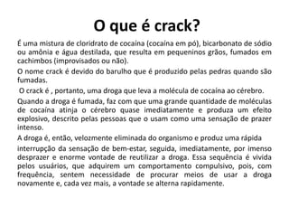 O que é crack?
É uma mistura de cloridrato de cocaína (cocaína em pó), bicarbonato de sódio
ou amônia e água destilada, que resulta em pequeninos grãos, fumados em
cachimbos (improvisados ou não).
O nome crack é devido do barulho que é produzido pelas pedras quando são
fumadas.
O crack é , portanto, uma droga que leva a molécula de cocaína ao cérebro.
Quando a droga é fumada, faz com que uma grande quantidade de moléculas
de cocaína atinja o cérebro quase imediatamente e produza um efeito
explosivo, descrito pelas pessoas que o usam como uma sensação de prazer
intenso.
A droga é, então, velozmente eliminada do organismo e produz uma rápida
interrupção da sensação de bem-estar, seguida, imediatamente, por imenso
desprazer e enorme vontade de reutilizar a droga. Essa sequência é vivida
pelos usuários, que adquirem um comportamento compulsivo, pois, com
frequência, sentem necessidade de procurar meios de usar a droga
novamente e, cada vez mais, a vontade se alterna rapidamente.
 