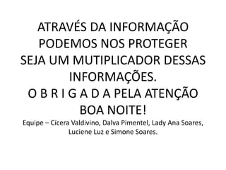 ATRAVÉS DA INFORMAÇÃO
PODEMOS NOS PROTEGER
SEJA UM MUTIPLICADOR DESSAS
INFORMAÇÕES.
O B R I G A D A PELA ATENÇÃO
BOA NOITE!
Equipe – Cícera Valdivino, Dalva Pimentel, Lady Ana Soares,
Luciene Luz e Simone Soares.
 